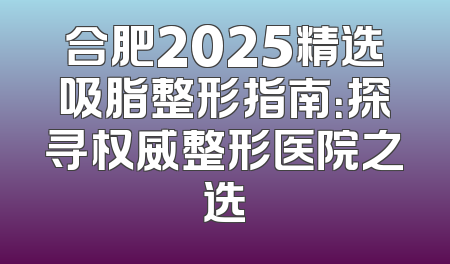 合肥2025精选吸脂整形指南：探寻权威整形医院之选
