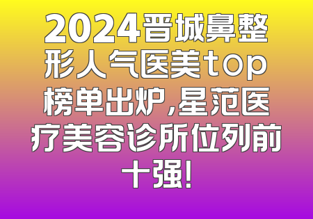 2024晋城鼻整形人气医美top榜单出炉，星范医疗美容诊所位列前十强！