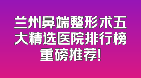 兰州鼻端整形术五大精选医院排行榜重磅推荐！