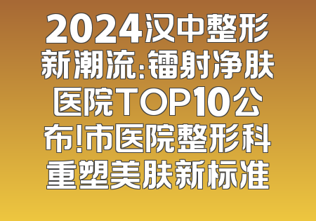 2024汉中整形新潮流：镭射净肤医院TOP10公布！市医院整形科重塑美肤新标准