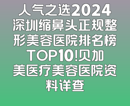人气之选2024深圳缩鼻头正规整形美容医院排名榜TOP10！贝加美医疗美容医院资料详查