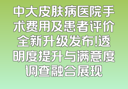 中大皮肤病医院手术费用及患者评价全新升级发布！透明度提升与满意度调查融合展现