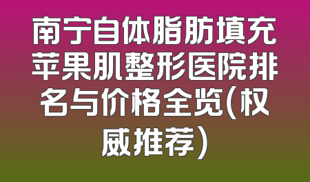 南宁自体脂肪填充苹果肌整形医院排名与价格全览（权威推荐）