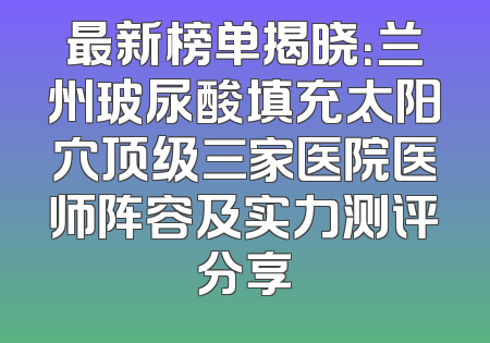 最新榜单揭晓：兰州玻尿酸填充太阳穴顶级三家医院医师阵容及实力测评分享