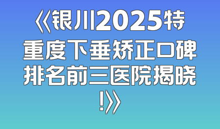 《银川2025特重度下垂矫正口碑排名前三医院揭晓！》