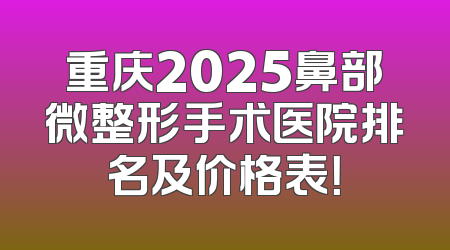 重庆2025鼻部微整形手术医院排名及价格表！