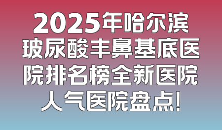 2025年哈尔滨玻尿酸丰鼻基底医院排名榜全新医院人气医院盘点！