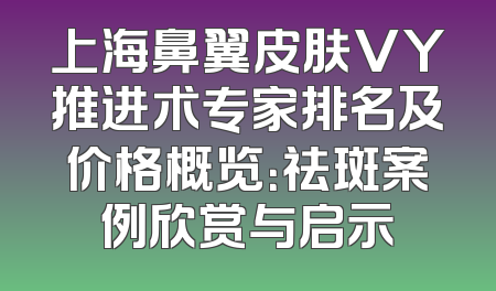 上海鼻翼皮肤VY推进术专家排名及价格概览：祛斑案例欣赏与启示