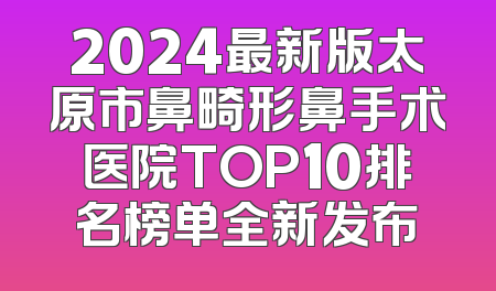 2024最新版太原市鼻畸形鼻手术医院TOP10排名榜单全新发布