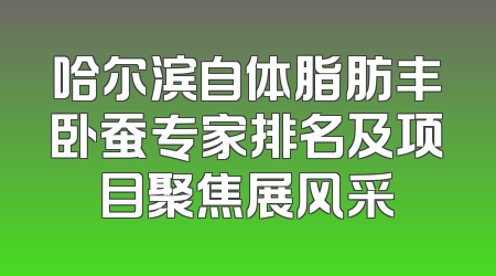 哈尔滨自体脂肪丰卧蚕专家排名及项目聚焦展风采