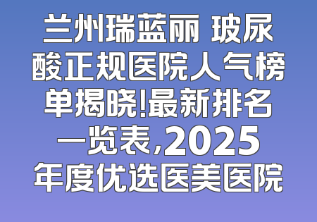 兰州瑞蓝丽瑅玻尿酸正规医院人气榜单揭晓！最新排名一览表，2025年度优选医美医院