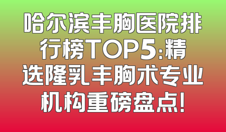 哈尔滨丰胸医院排行榜TOP5：精选隆乳丰胸术专业机构重磅盘点！