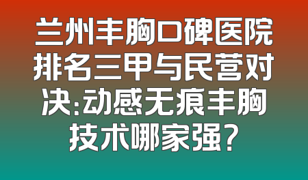 兰州丰胸口碑医院排名三甲与民营对决：动感无痕丰胸技术哪家强？