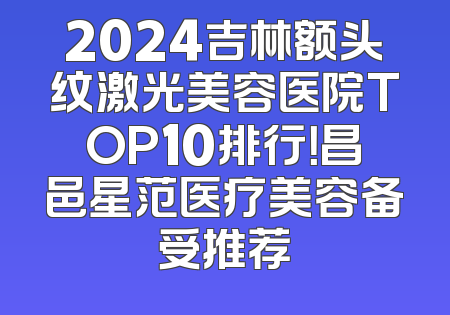 2024吉林额头纹激光美容医院TOP10排行！昌邑星范医疗美容备受推荐