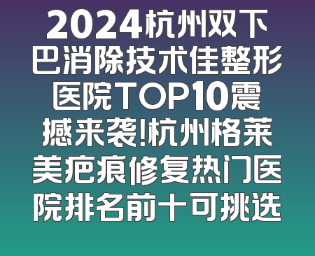 2024杭州双下巴消除技术佳整形医院TOP10震撼来袭！杭州格莱美疤痕修复热门医院排名前十可挑选