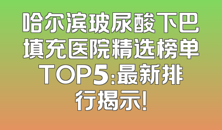 哈尔滨玻尿酸下巴填充医院精选榜单TOP5：最新排行揭示！