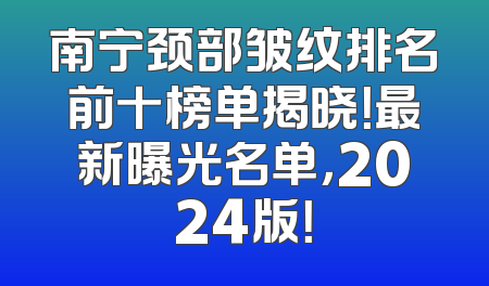 南宁颈部皱纹排名前十榜单揭晓！最新曝光名单，2024版！