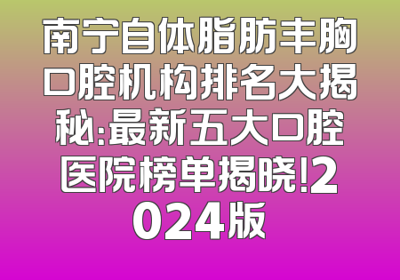 南宁自体脂肪丰胸口腔机构排名大揭秘：最新五大口腔医院榜单揭晓！2024版