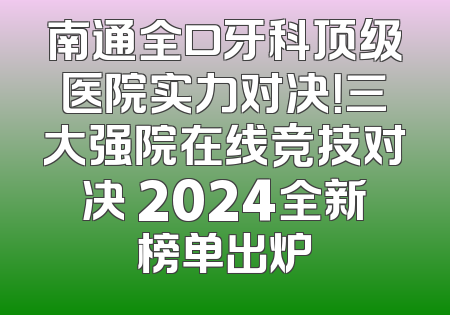 南通全口牙科顶级医院实力对决！三大强院在线竞技对决 2024全新榜单出炉