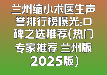 兰州缩小术医生声誉排行榜曝光：口碑之选推荐（热门专家推荐 兰州版 2025版）