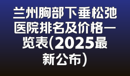 兰州胸部下垂松弛医院排名及价格一览表（2025最新公布）