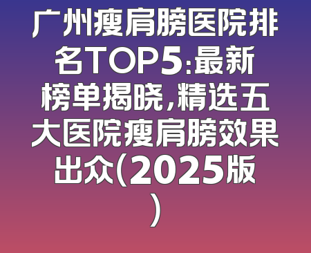 广州瘦肩膀医院排名TOP5：最新榜单揭晓，精选五大医院瘦肩膀效果出众（2025版）