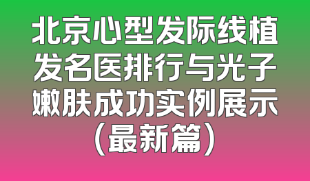 北京心型发际线植发名医排行与光子嫩肤成功实例展示（最新篇）