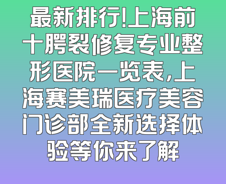 最新排行！上海前十腭裂修复专业整形医院一览表，上海赛美瑞医疗美容门诊部全新选择体验等你来了解