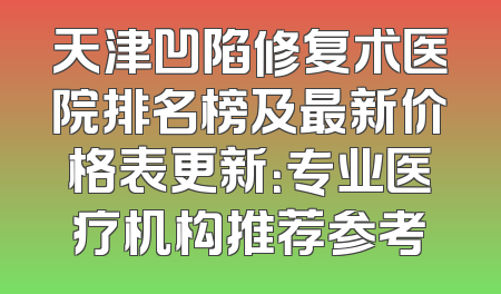 天津凹陷修复术医院排名榜及最新价格表更新：专业医疗机构推荐参考