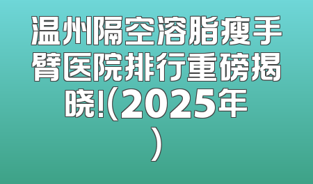 温州隔空溶脂瘦手臂医院排行重磅揭晓!（2025年）
