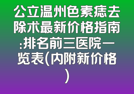公立温州色素痣去除术最新价格指南：排名前三医院一览表（内附新价格）