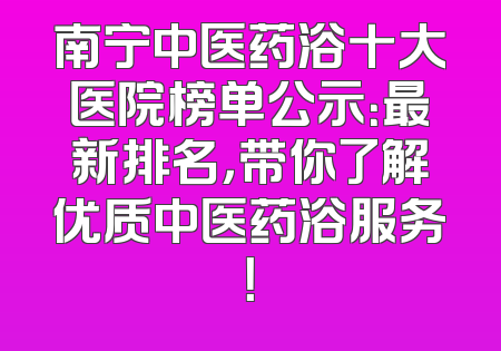 南宁中医药浴十大医院榜单公示：最新排名，带你了解优质中医药浴服务！