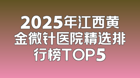 2025年江西黄金微针医院精选排行榜TOP5