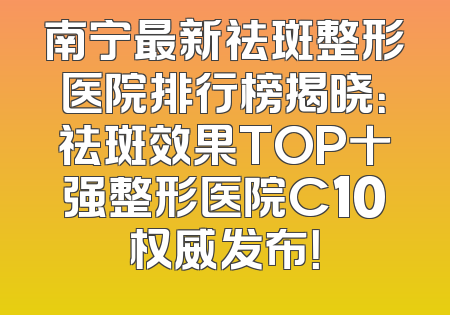 南宁最新祛斑整形医院排行榜揭晓：祛斑效果TOP十强整形医院C10权威发布！