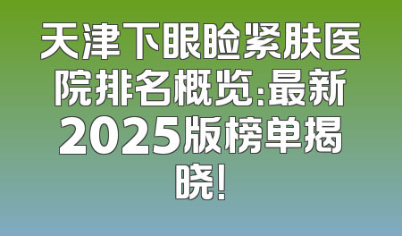 天津下眼睑紧肤医院排名概览：最新2025版榜单揭晓！
