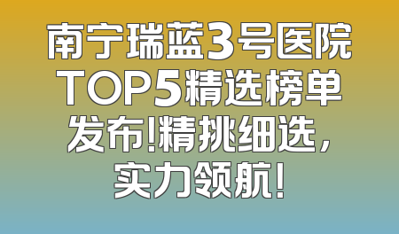 南宁瑞蓝3号医院TOP5精选榜单发布！精挑细选，实力领航！