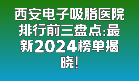 西安电子吸脂医院排行前三盘点：最新2024榜单揭晓！