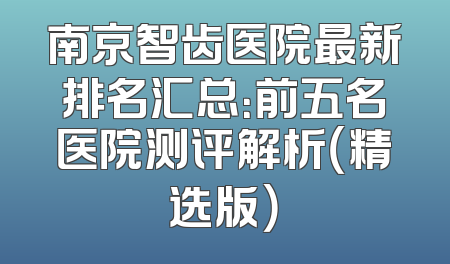 南京智齿医院最新排名汇总：前五名医院测评解析（精选版）