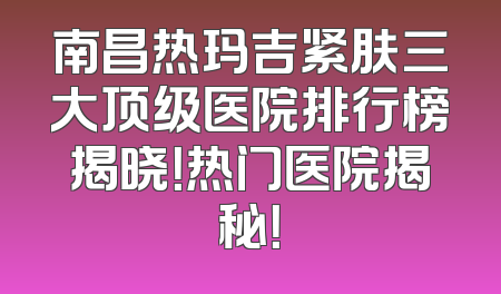 南昌热玛吉紧肤三大顶级医院排行榜揭晓！热门医院揭秘！