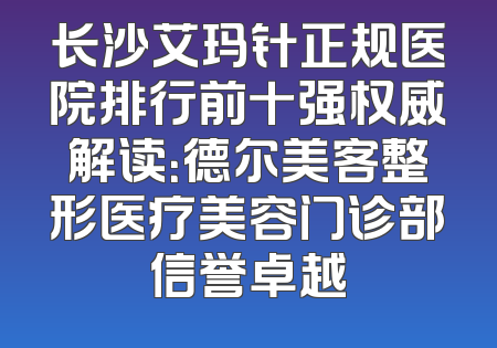 长沙艾玛针正规医院排行前十强权威解读：德尔美客整形医疗美容门诊部信誉卓越