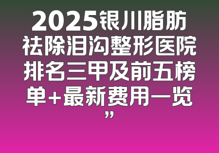 2025银川脂肪祛除泪沟整形医院排名三甲及前五榜单+最新费用一览”
