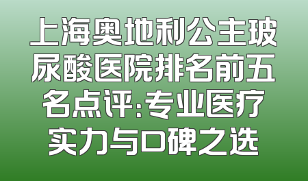 上海奥地利公主玻尿酸医院排名前五名点评：专业医疗实力与口碑之选