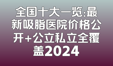 全国十大一览：最新吸脂医院价格公开+公立私立全覆盖2024
