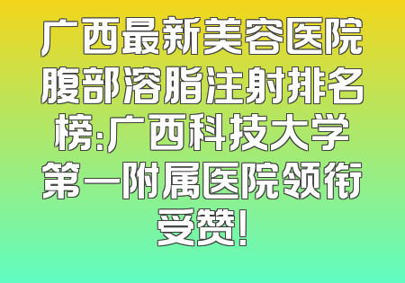 广西最新美容医院腹部溶脂注射排名榜：广西科技大学第一附属医院领衔受赞！