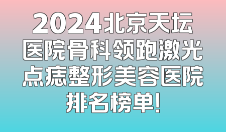 2024北京天坛医院骨科领跑激光点痣整形美容医院排名榜单！