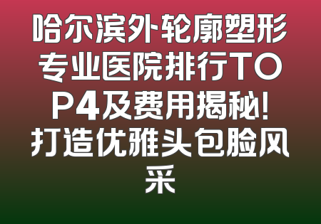 哈尔滨外轮廓塑形专业医院排行TOP4及费用揭秘！打造优雅头包脸风采