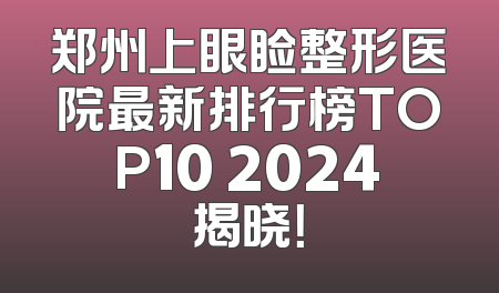 郑州上眼睑整形医院最新排行榜TOP10 2024揭晓！