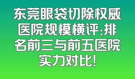 东莞眼袋切除权威医院规模横评：排名前三与前五医院实力对比！