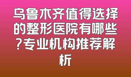 乌鲁木齐值得选择的整形医院有哪些？专业机构推荐解析