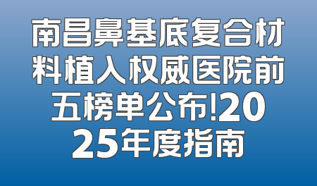 南昌鼻基底复合材料植入权威医院前五榜单公布！2025年度指南